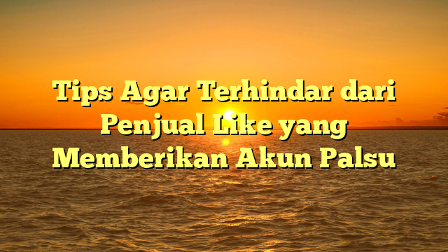 Tips Agar Terhindar dari Penjual Like yang Memberikan Akun Palsu